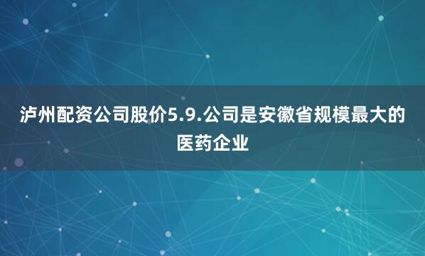 泸州配资公司股价5.9.公司是安徽省规模最大的医药企业