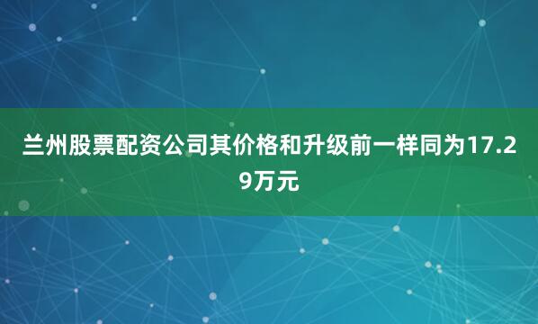 兰州股票配资公司其价格和升级前一样同为17.29万元