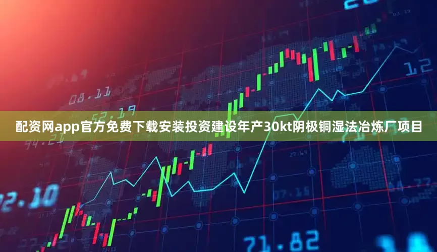 配资网app官方免费下载安装投资建设年产30kt阴极铜湿法冶炼厂项目
