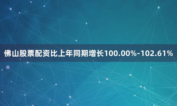 佛山股票配资比上年同期增长100.00%-102.61%