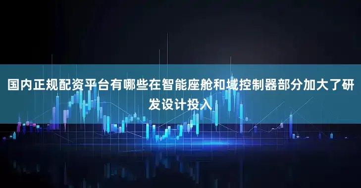 国内正规配资平台有哪些在智能座舱和域控制器部分加大了研发设计投入