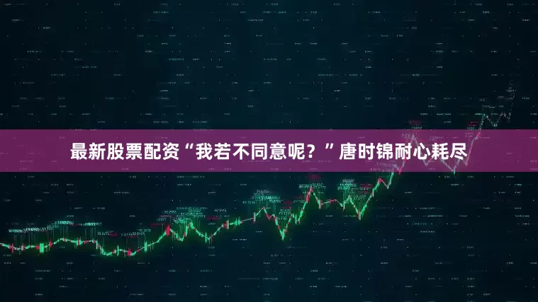最新股票配资“我若不同意呢？”唐时锦耐心耗尽